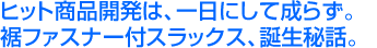 株式会社大盛センイ/ヒット商品開発は、一日にして成らず。裾ファスナー付スラックス、誕生秘話。